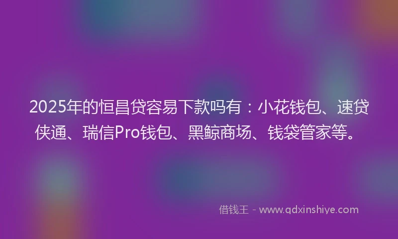 2025年的恒昌贷容易下款吗有：小花钱包、速贷侠通、瑞信Pro钱包、黑鲸商场、钱袋管家等。