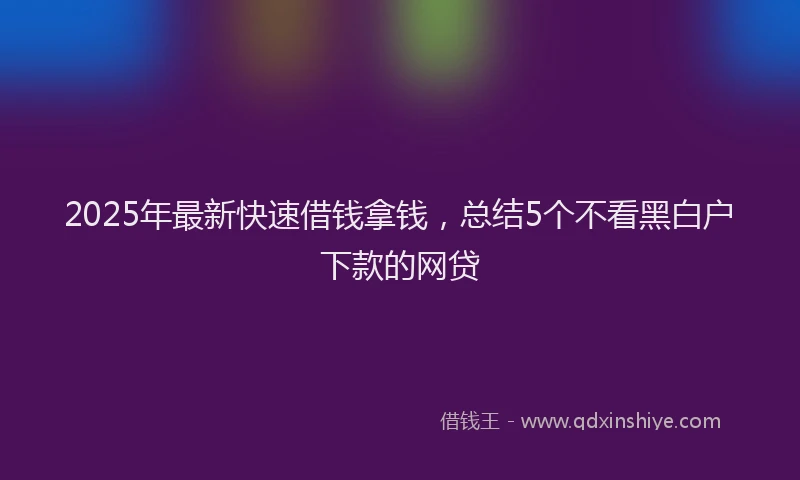 2025年最新快速借钱拿钱，总结5个不看黑白户下款的网贷