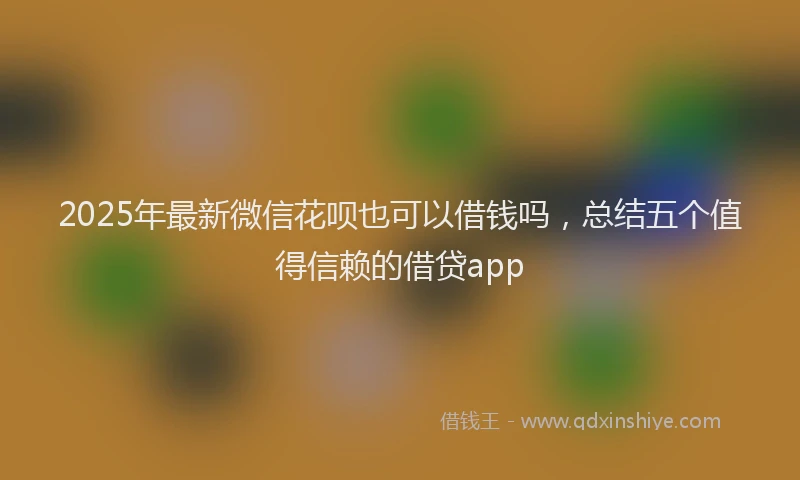 2025年最新微信花呗也可以借钱吗，总结五个值得信赖的借贷app