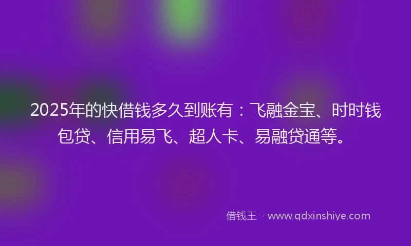 2025年的快借钱多久到账有：飞融金宝、时时钱包贷、信用易飞、超人卡、易融贷通等。