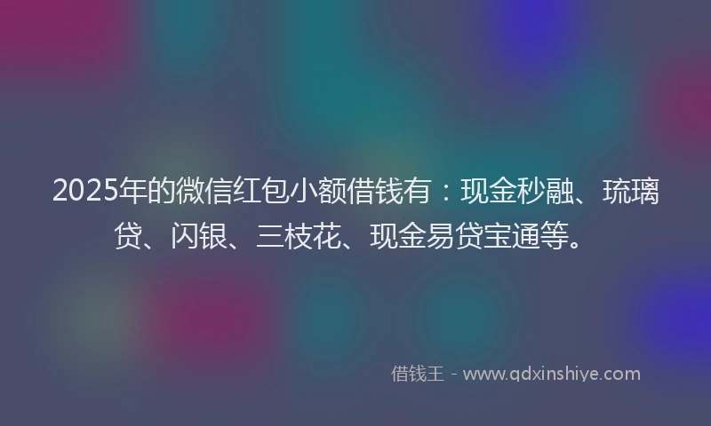 2025年的微信红包小额借钱有：现金秒融、琉璃贷、闪银、三枝花、现金易贷宝通等。