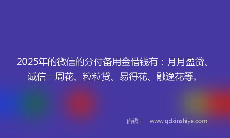 2025年的微信的分付备用金借钱有：月月盈贷、诚信一周花、粒粒贷、易得花、融逸花等。