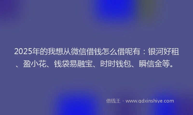 2025年的我想从微信借钱怎么借呢有：银河好租、盈小花、钱袋易融宝、时时钱包、瞬信金等。