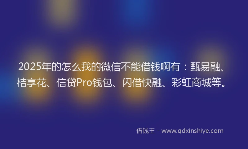 2025年的怎么我的微信不能借钱啊有：甄易融、桔享花、信贷Pro钱包、闪借快融、彩虹商城等。