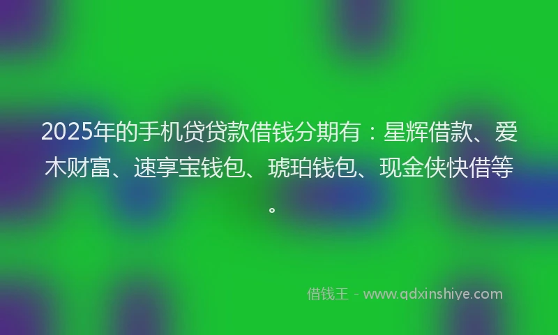 2025年的手机贷贷款借钱分期有：星辉借款、爱木财富、速享宝钱包、琥珀钱包、现金侠快借等。