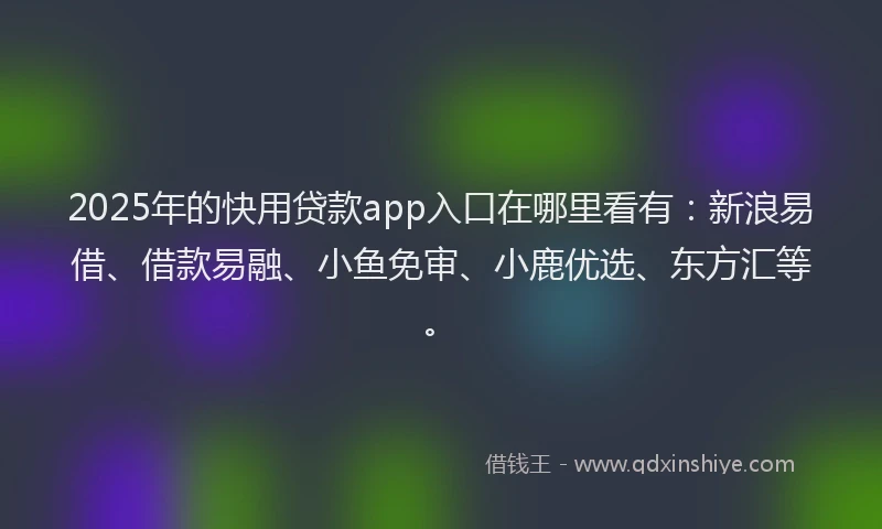 2025年的快用贷款app入口在哪里看有：新浪易借、借款易融、小鱼免审、小鹿优选、东方汇等。