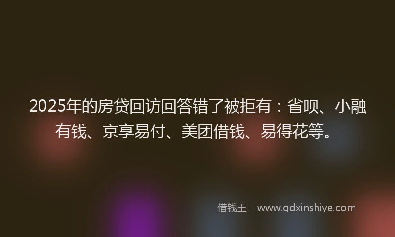 2025年的房贷回访回答错了被拒有：省呗、小融有钱、京享易付、美团借钱、易得花等。