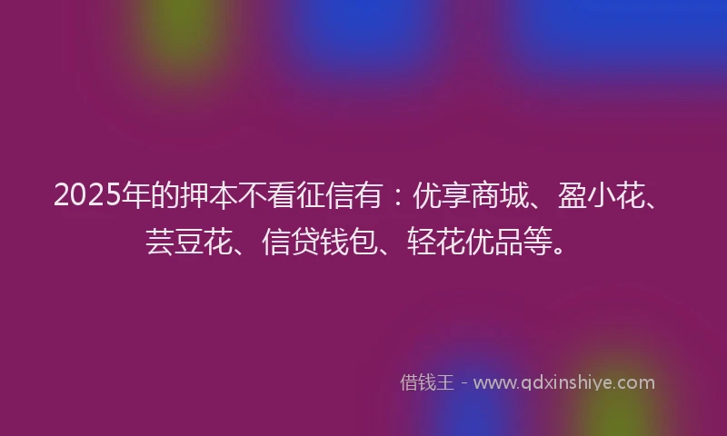 2025年的押本不看征信有：优享商城、盈小花、芸豆花、信贷钱包、轻花优品等。