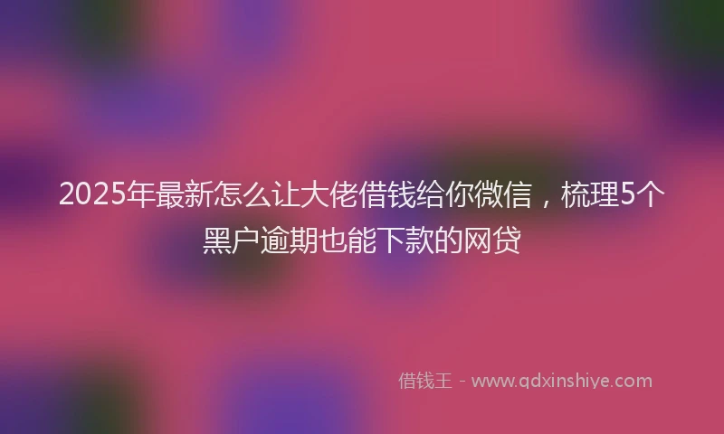 2025年最新怎么让大佬借钱给你微信，梳理5个黑户逾期也能下款的网贷