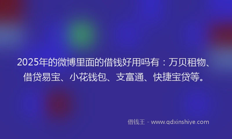 2025年的微博里面的借钱好用吗有：万贝租物、借贷易宝、小花钱包、支富通、快捷宝贷等。
