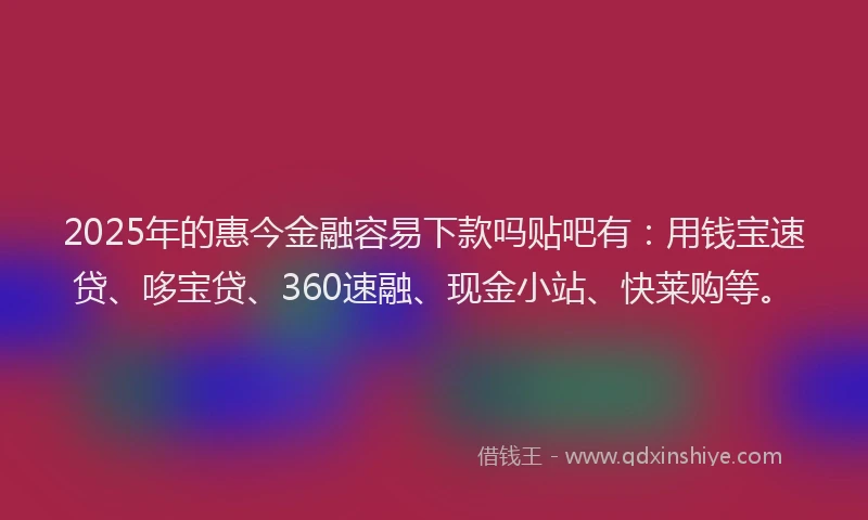 2025年的惠今金融容易下款吗贴吧有：用钱宝速贷、哆宝贷、360速融、现金小站、快莱购等。