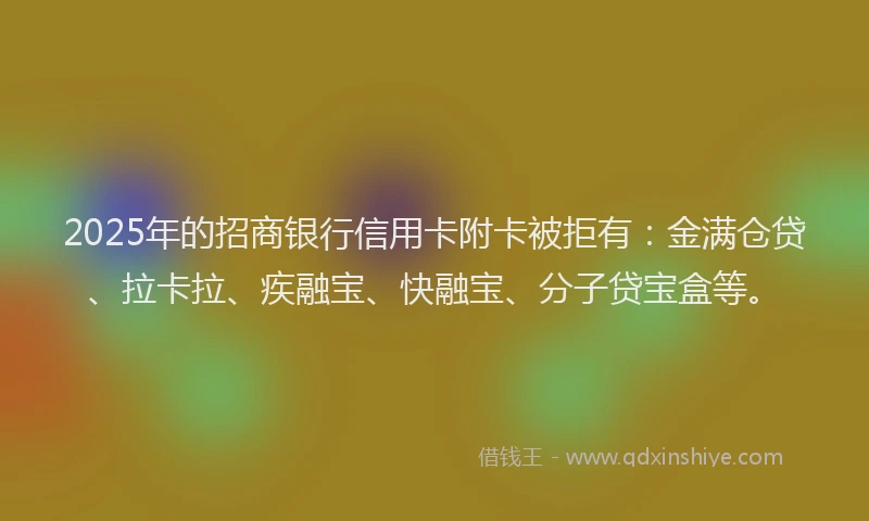 2025年的招商银行信用卡附卡被拒有：金满仓贷、拉卡拉、疾融宝、快融宝、分子贷宝盒等。