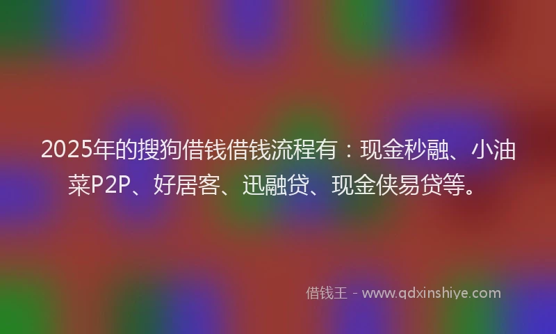 2025年的搜狗借钱借钱流程有：现金秒融、小油菜P2P、好居客、迅融贷、现金侠易贷等。