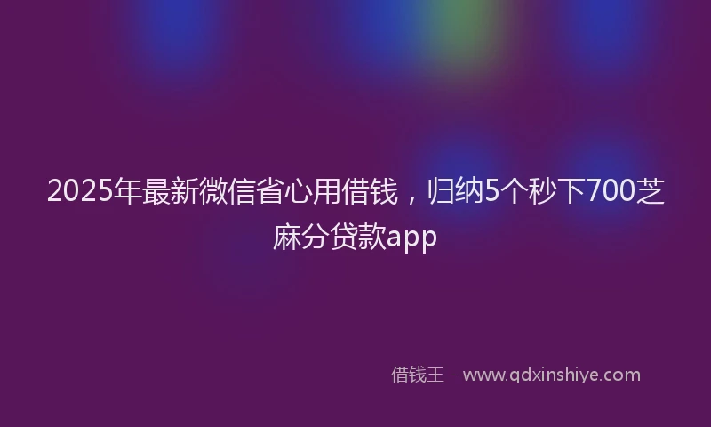 2025年最新微信省心用借钱，归纳5个秒下700芝麻分贷款app