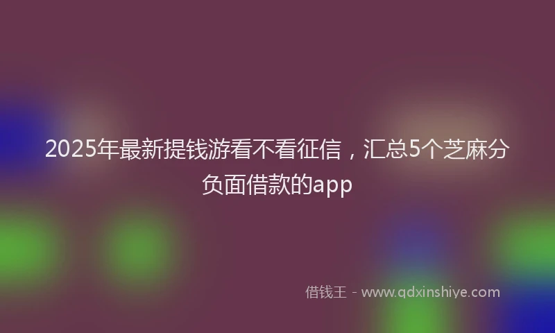 2025年最新提钱游看不看征信，汇总5个芝麻分负面借款的app