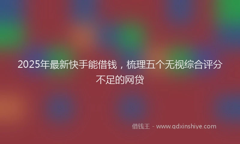 2025年最新快手能借钱，梳理五个无视综合评分不足的网贷