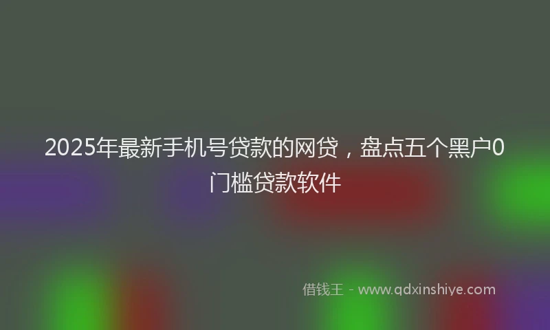 2025年最新手机号贷款的网贷，盘点五个黑户0门槛贷款软件