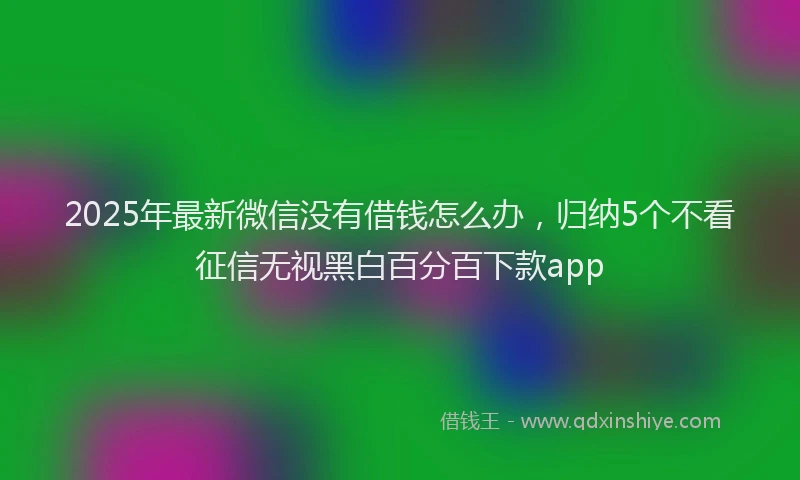 2025年最新微信没有借钱怎么办，归纳5个不看征信无视黑白百分百下款app