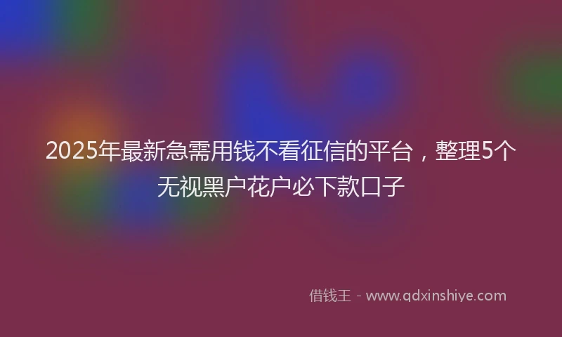 2025年最新急需用钱不看征信的平台，整理5个无视黑户花户必下款口子