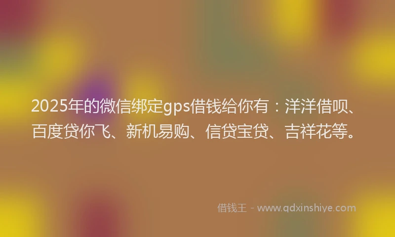 2025年的微信绑定gps借钱给你有：洋洋借呗、百度贷你飞、新机易购、信贷宝贷、吉祥花等。