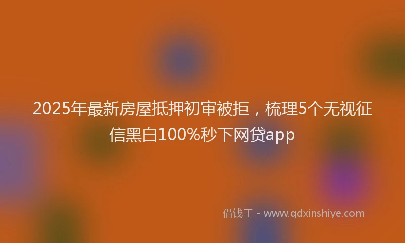 2025年最新房屋抵押初审被拒，梳理5个无视征信黑白100%秒下网贷app