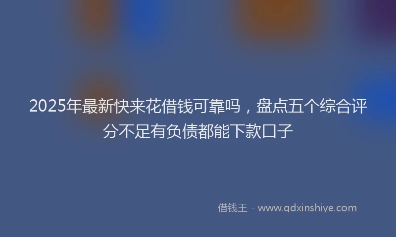 2025年最新快来花借钱可靠吗，盘点五个综合评分不足有负债都能下款口子