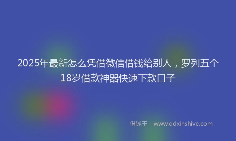 2025年最新怎么凭借微信借钱给别人，罗列五个18岁借款神器快速下款口子