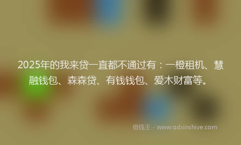 2025年的我来贷一直都不通过有：一橙租机、慧融钱包、森森贷、有钱钱包、爱木财富等。