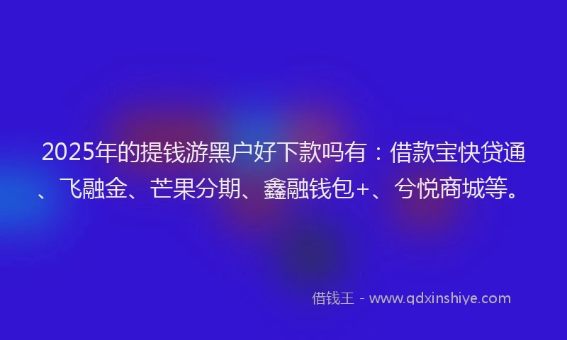 2025年的提钱游黑户好下款吗有：借款宝快贷通、飞融金、芒果分期、鑫融钱包+、兮悦商城等。