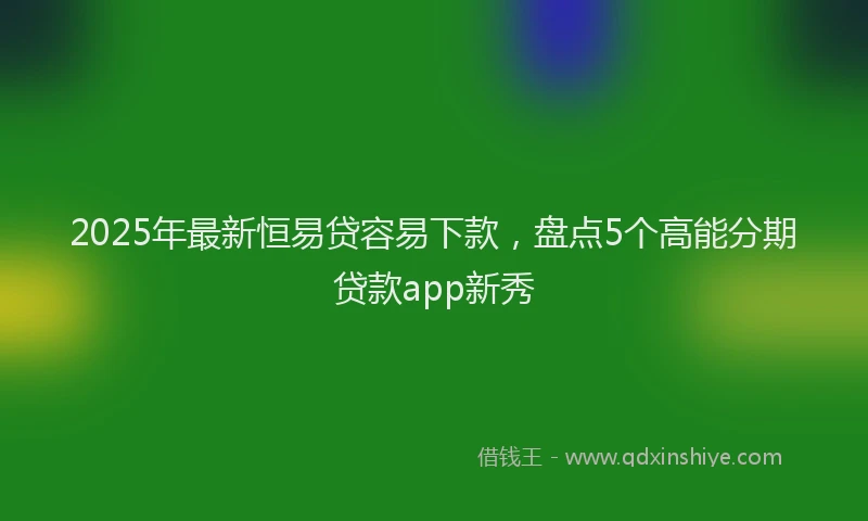 2025年最新恒易贷容易下款，盘点5个高能分期贷款app新秀