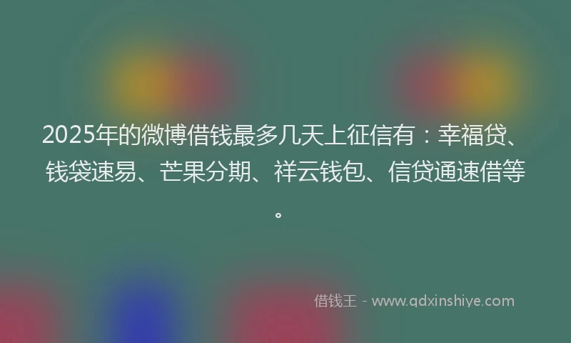2025年的微博借钱最多几天上征信有：幸福贷、钱袋速易、芒果分期、祥云钱包、信贷通速借等。