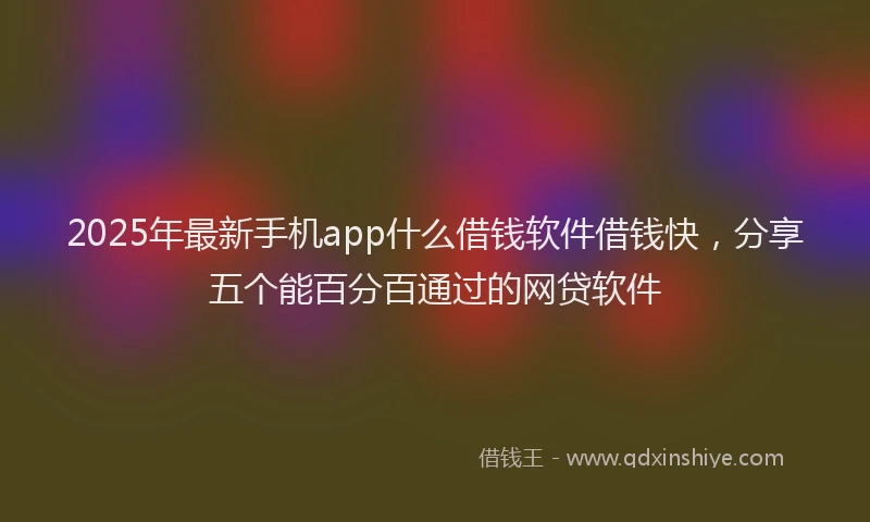2025年最新手机app什么借钱软件借钱快，分享五个能百分百通过的网贷软件