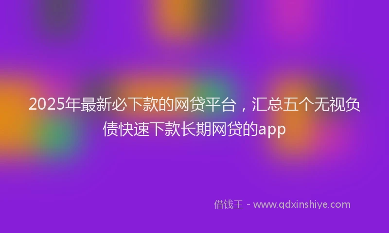 2025年最新必下款的网贷平台，汇总五个无视负债快速下款长期网贷的app