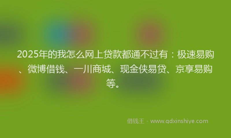 2025年的我怎么网上贷款都通不过有：极速易购、微博借钱、一川商城、现金侠易贷、京享易购等。