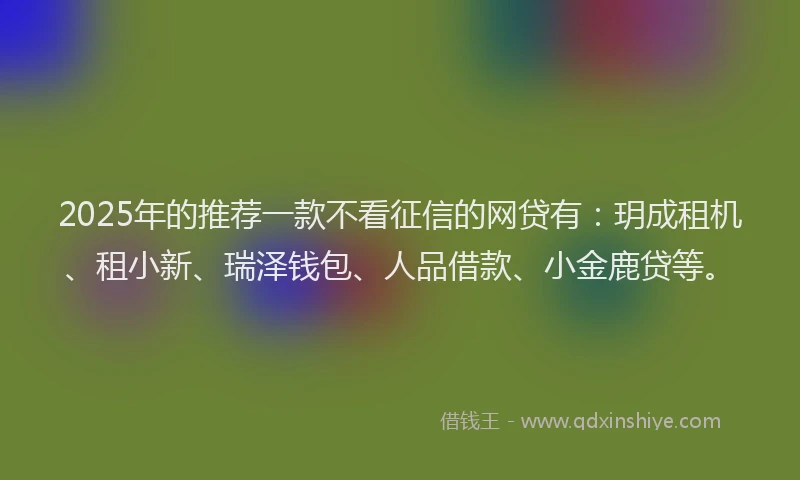 2025年的推荐一款不看征信的网贷有：玥成租机、租小新、瑞泽钱包、人品借款、小金鹿贷等。