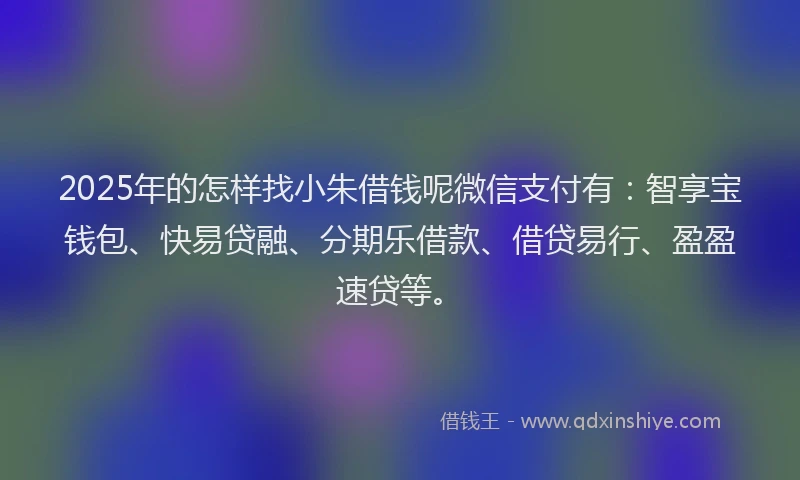 2025年的怎样找小朱借钱呢微信支付有：智享宝钱包、快易贷融、分期乐借款、借贷易行、盈盈速贷等。