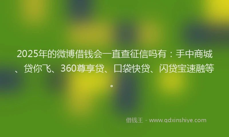 2025年的微博借钱会一直查征信吗有：手中商城、贷你飞、360尊享贷、口袋快贷、闪贷宝速融等。