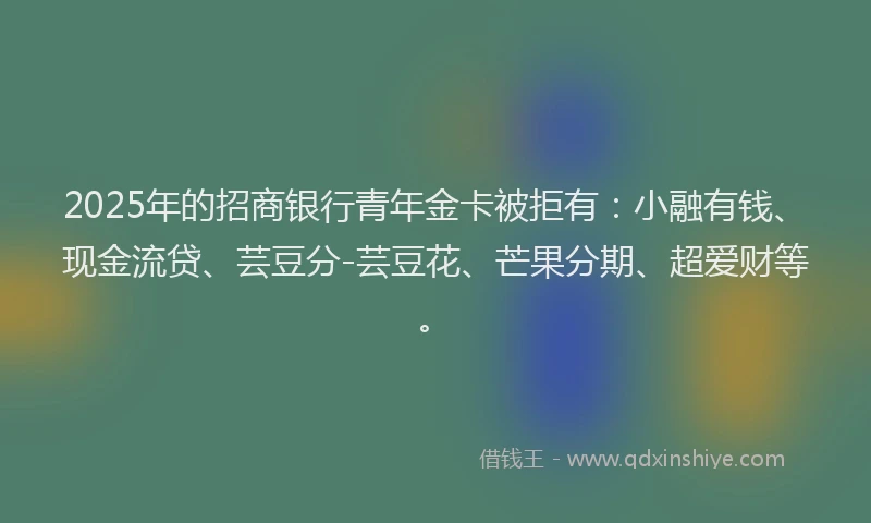 2025年的招商银行青年金卡被拒有：小融有钱、现金流贷、芸豆分-芸豆花、芒果分期、超爱财等。