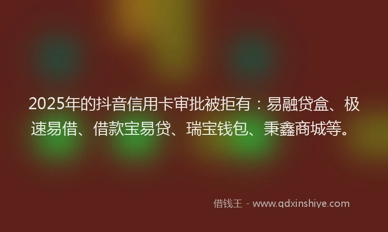 2025年的抖音信用卡审批被拒有：易融贷盒、极速易借、借款宝易贷、瑞宝钱包、秉鑫商城等。