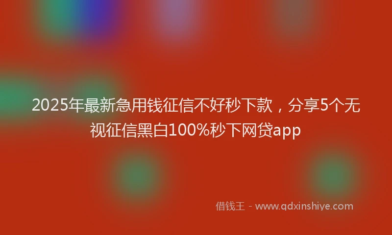 2025年最新急用钱征信不好秒下款，分享5个无视征信黑白100%秒下网贷app