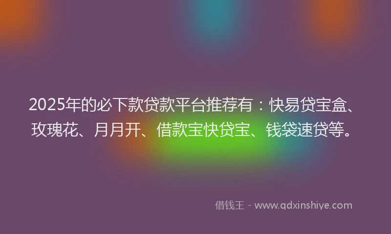 2025年的必下款贷款平台推荐有：快易贷宝盒、玫瑰花、月月开、借款宝快贷宝、钱袋速贷等。