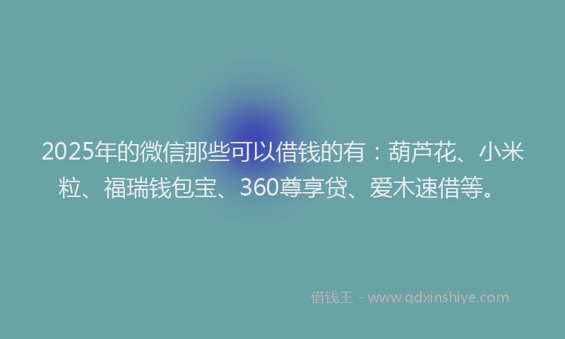 2025年的微信那些可以借钱的有：葫芦花、小米粒、福瑞钱包宝、360尊享贷、爱木速借等。