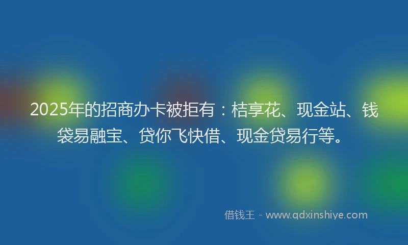 2025年的招商办卡被拒有：桔享花、现金站、钱袋易融宝、贷你飞快借、现金贷易行等。
