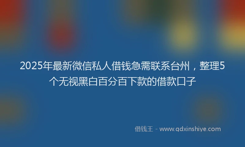 2025年最新微信私人借钱急需联系台州，整理5个无视黑白百分百下款的借款口子