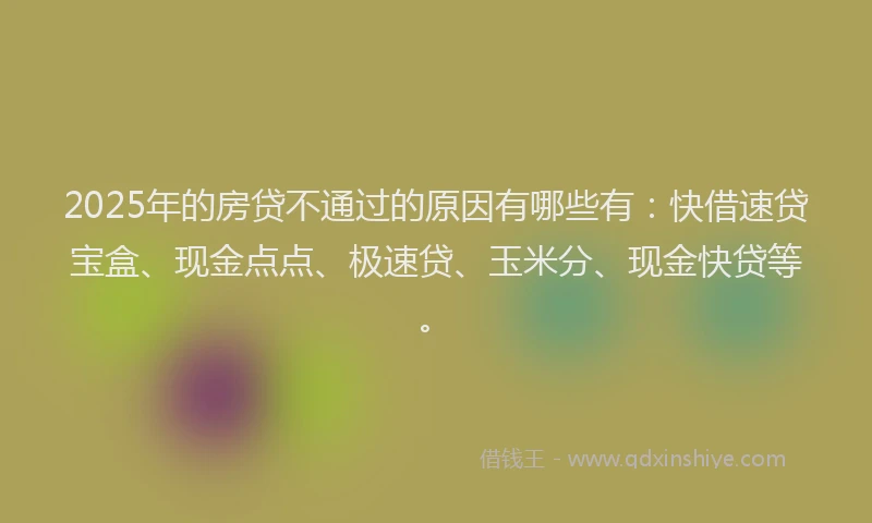 2025年的房贷不通过的原因有哪些有：快借速贷宝盒、现金点点、极速贷、玉米分、现金快贷等。