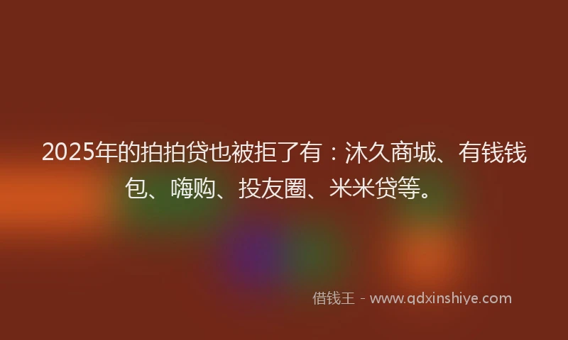 2025年的拍拍贷也被拒了有：沐久商城、有钱钱包、嗨购、投友圈、米米贷等。