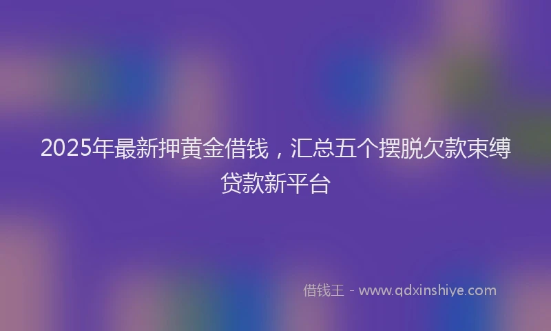 2025年最新押黄金借钱，汇总五个摆脱欠款束缚贷款新平台