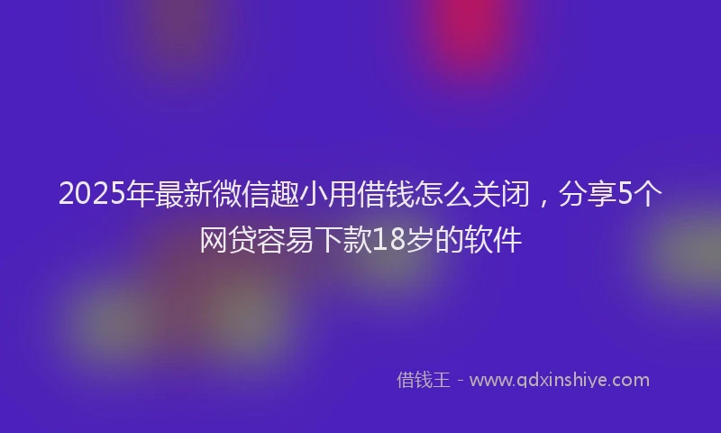 2025年最新微信趣小用借钱怎么关闭，分享5个网贷容易下款18岁的软件