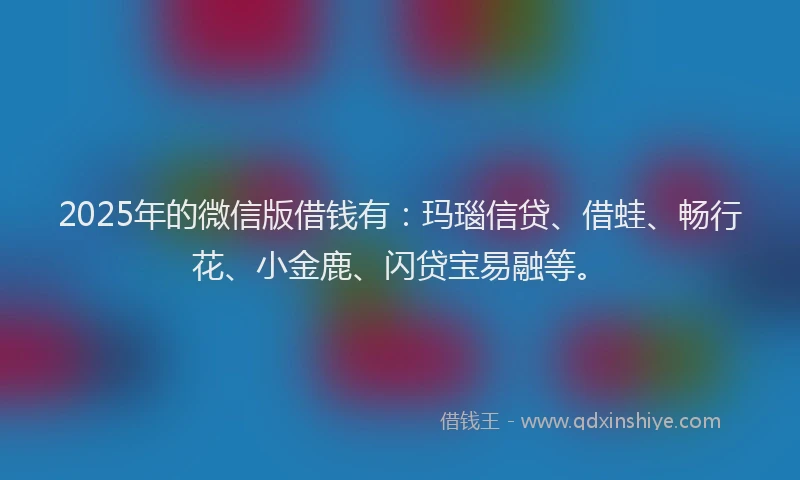2025年的微信版借钱有：玛瑙信贷、借蛙、畅行花、小金鹿、闪贷宝易融等。