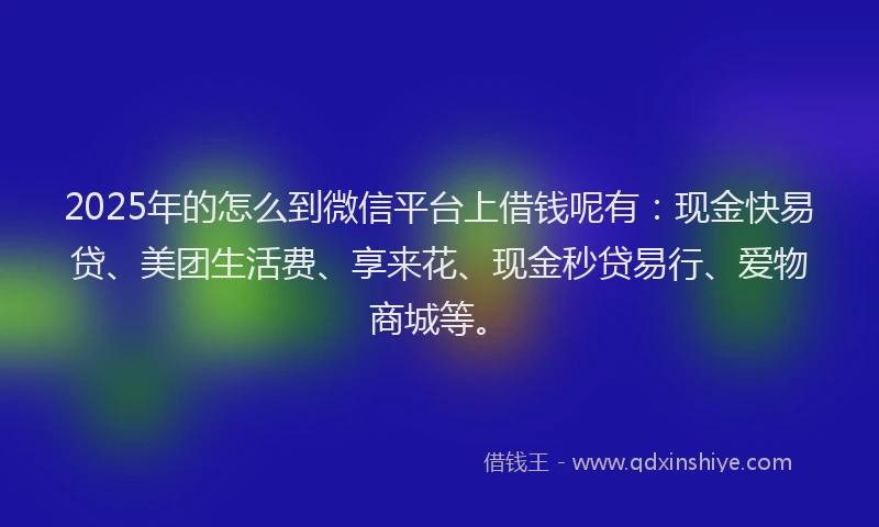2025年的怎么到微信平台上借钱呢有：现金快易贷、美团生活费、享来花、现金秒贷易行、爱物商城等。